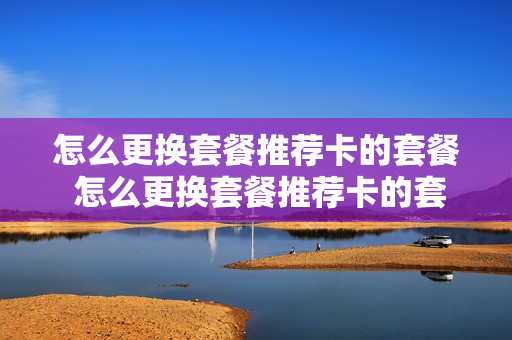 怎么更换套餐推荐卡的套餐 怎么更换套餐推荐卡的套餐业务