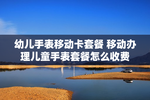 幼儿手表移动卡套餐 移动办理儿童手表套餐怎么收费