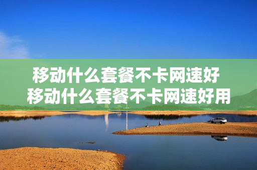 移动什么套餐不卡网速好 移动什么套餐不卡网速好用