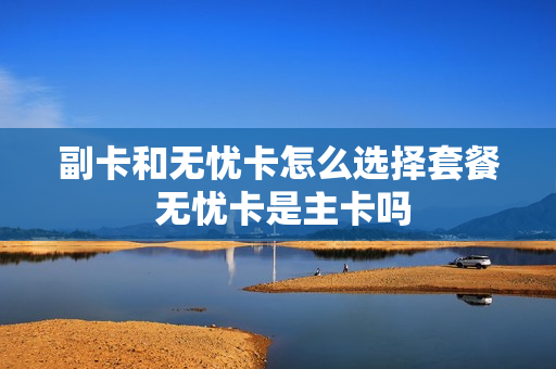副卡和无忧卡怎么选择套餐 无忧卡是主卡吗
