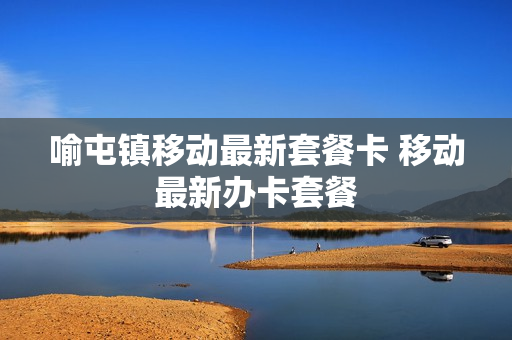 喻屯镇移动最新套餐卡 移动最新办卡套餐