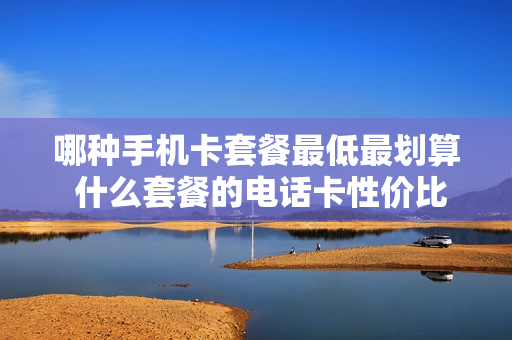 哪种手机卡套餐最低最划算 什么套餐的电话卡性价比最高