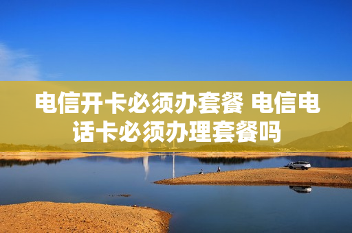 电信开卡必须办套餐 电信电话卡必须办理套餐吗