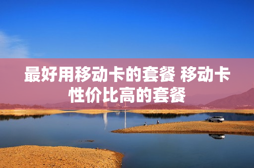 最好用移动卡的套餐 移动卡性价比高的套餐