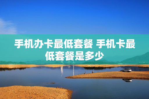 手机办卡最低套餐 手机卡最低套餐是多少