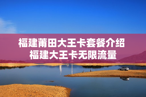 福建莆田大王卡套餐介绍 福建大王卡无限流量