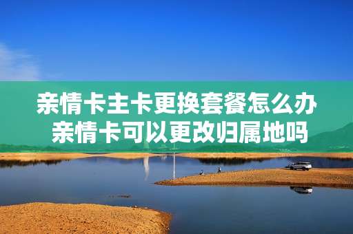 亲情卡主卡更换套餐怎么办 亲情卡可以更改归属地吗