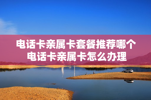 电话卡亲属卡套餐推荐哪个 电话卡亲属卡怎么办理