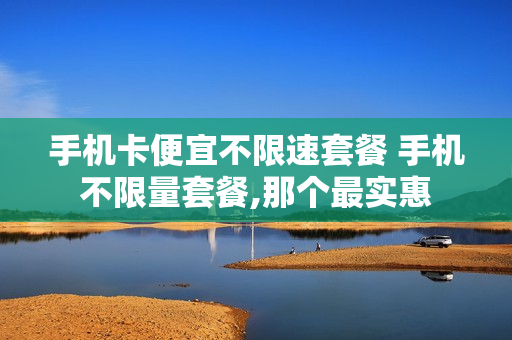 手机卡便宜不限速套餐 手机不限量套餐,那个最实惠