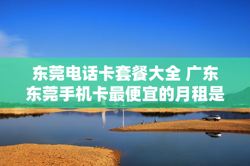 东莞电话卡套餐大全 广东东莞手机卡最便宜的月租是多少