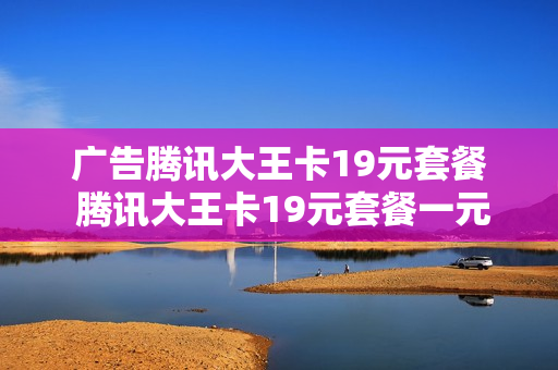 广告腾讯大王卡19元套餐 腾讯大王卡19元套餐一元800mm