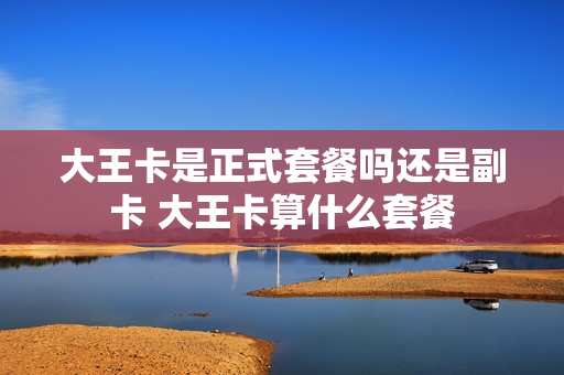大王卡是正式套餐吗还是副卡 大王卡算什么套餐
