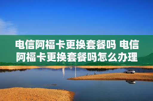 电信阿福卡更换套餐吗 电信阿福卡更换套餐吗怎么办理