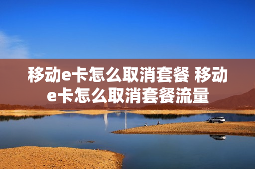 移动e卡怎么取消套餐 移动e卡怎么取消套餐流量