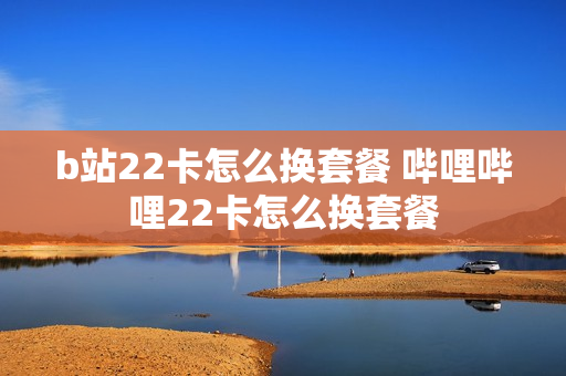 b站22卡怎么换套餐 哔哩哔哩22卡怎么换套餐