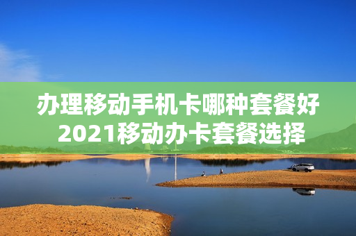 办理移动手机卡哪种套餐好 2021移动办卡套餐选择
