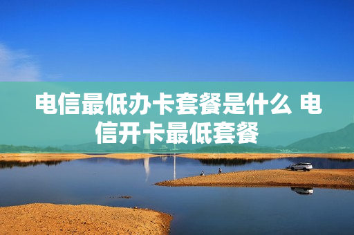 电信最低办卡套餐是什么 电信开卡最低套餐