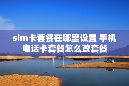 sim卡套餐在哪里设置 手机电话卡套餐怎么改套餐