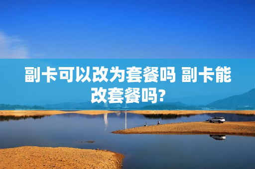 副卡可以改为套餐吗 副卡能改套餐吗?