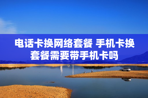 电话卡换网络套餐 手机卡换套餐需要带手机卡吗