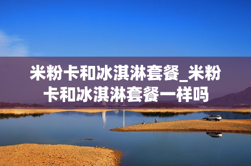 米粉卡和冰淇淋套餐_米粉卡和冰淇淋套餐一样吗