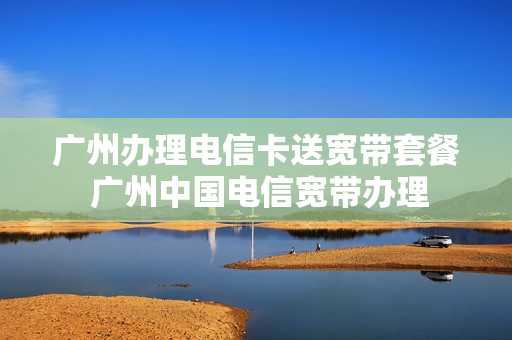 广州办理电信卡送宽带套餐 广州中国电信宽带办理