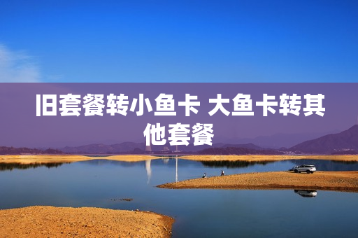 旧套餐转小鱼卡 大鱼卡转其他套餐
