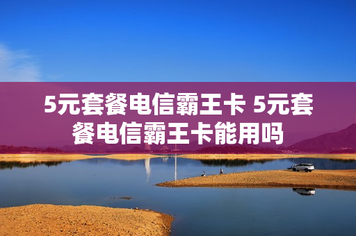 5元套餐电信霸王卡 5元套餐电信霸王卡能用吗