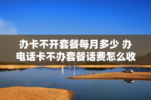 办卡不开套餐每月多少 办电话卡不办套餐话费怎么收