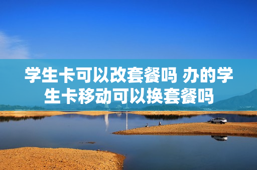 学生卡可以改套餐吗 办的学生卡移动可以换套餐吗
