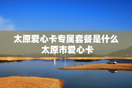 太原爱心卡专属套餐是什么 太原市爱心卡