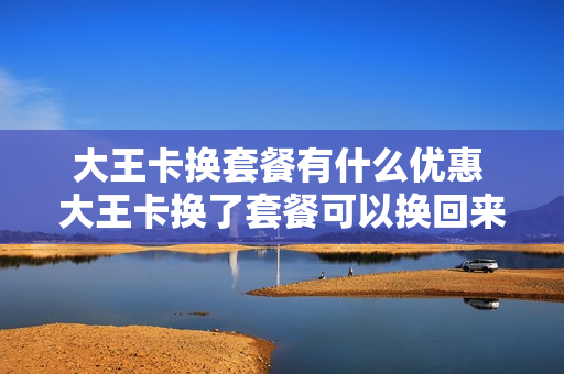 大王卡换套餐有什么优惠 大王卡换了套餐可以换回来吗