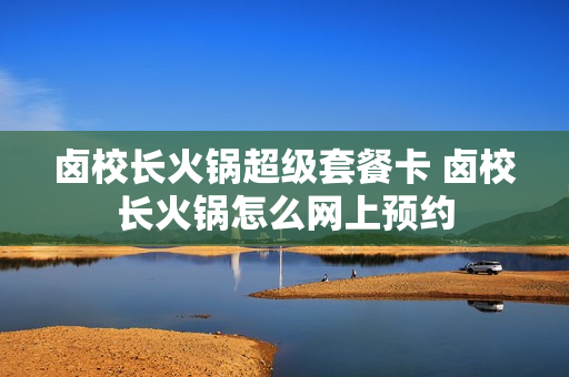 卤校长火锅超级套餐卡 卤校长火锅怎么网上预约