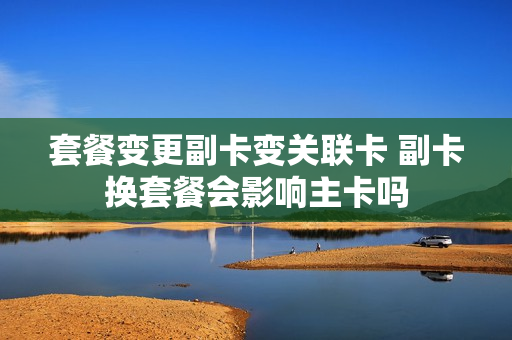 套餐变更副卡变关联卡 副卡换套餐会影响主卡吗