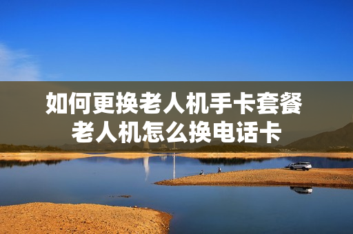 如何更换老人机手卡套餐 老人机怎么换电话卡