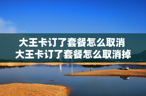 大王卡订了套餐怎么取消 大王卡订了套餐怎么取消掉