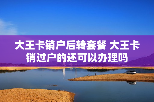 大王卡销户后转套餐 大王卡销过户的还可以办理吗