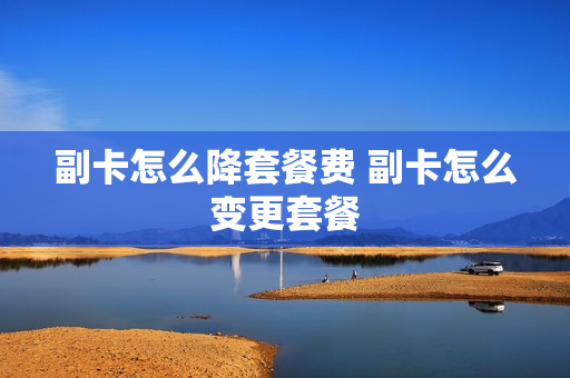副卡怎么降套餐费 副卡怎么变更套餐