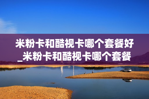 米粉卡和酷视卡哪个套餐好_米粉卡和酷视卡哪个套餐好用
