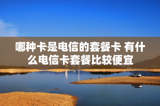 哪种卡是电信的套餐卡 有什么电信卡套餐比较便宜