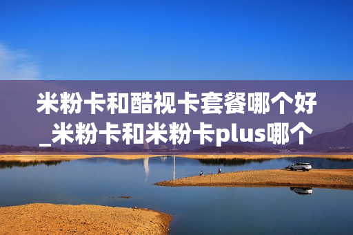 米粉卡和酷视卡套餐哪个好_米粉卡和米粉卡plus哪个好