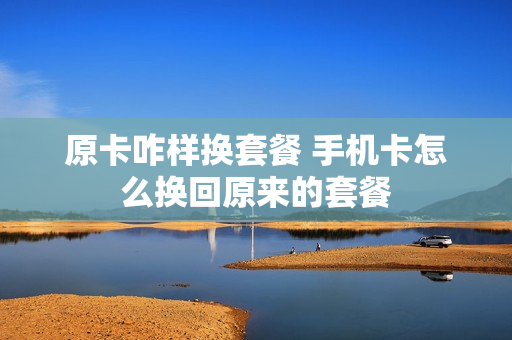 原卡咋样换套餐 手机卡怎么换回原来的套餐