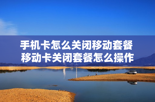 手机卡怎么关闭移动套餐 移动卡关闭套餐怎么操作