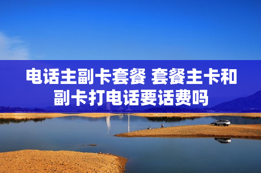 电话主副卡套餐 套餐主卡和副卡打电话要话费吗