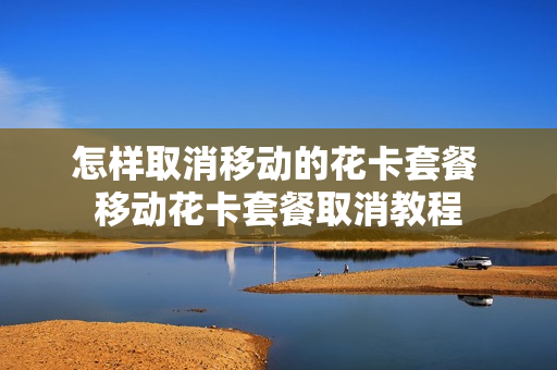 怎样取消移动的花卡套餐 移动花卡套餐取消教程
