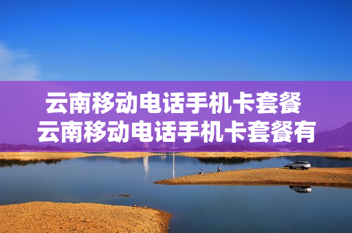 云南移动电话手机卡套餐 云南移动电话手机卡套餐有哪些