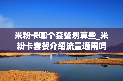 米粉卡哪个套餐划算些_米粉卡套餐介绍流量通用吗