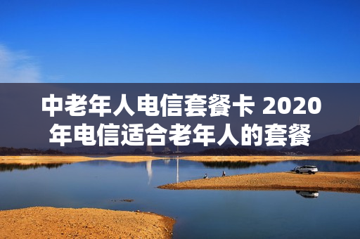 中老年人电信套餐卡 2020年电信适合老年人的套餐