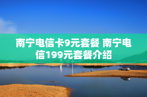 南宁电信卡9元套餐 南宁电信199元套餐介绍