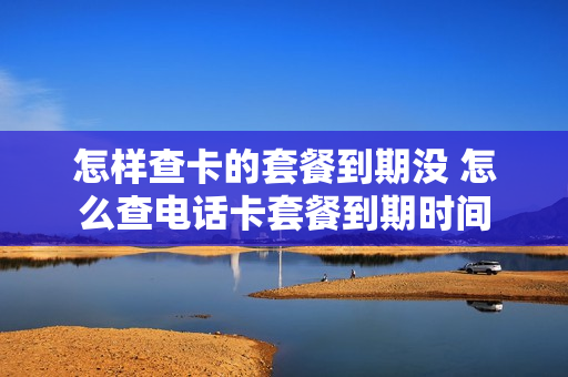 怎样查卡的套餐到期没 怎么查电话卡套餐到期时间